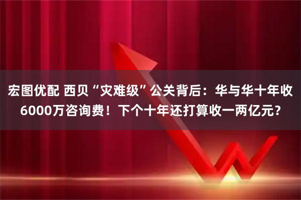 宏图优配 西贝“灾难级”公关背后：华与华十年收6000万咨询费！下个十年还打算收一两亿元？