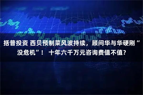 括普投资 西贝预制菜风波持续，顾问华与华硬刚“没危机”！ 十年六千万元咨询费值不值？
