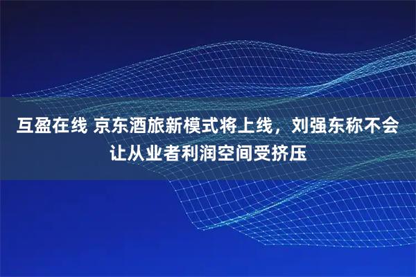 互盈在线 京东酒旅新模式将上线，刘强东称不会让从业者利润空间受挤压