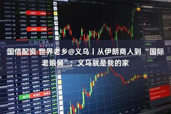 国信配资 世界老乡@义乌丨从伊朗商人到 “国际老娘舅”：义乌就是我的家