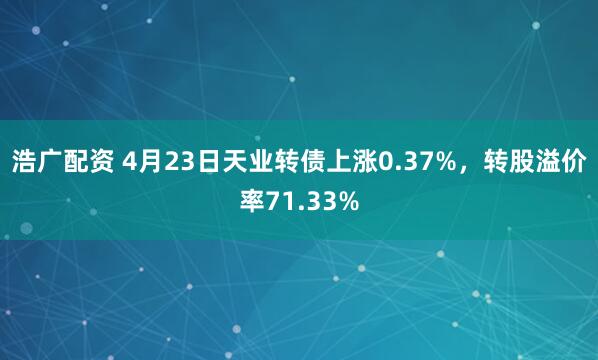 浩广配资 4月23日天业转债上涨0.37%，转股溢价率71.33%
