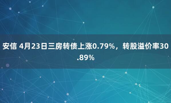 安信 4月23日三房转债上涨0.79%，转股溢价率30.89%