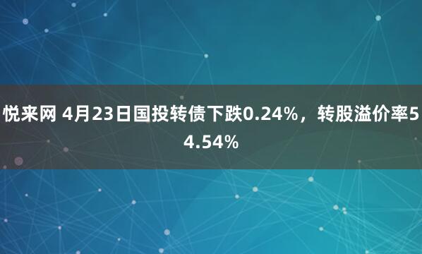 悦来网 4月23日国投转债下跌0.24%，转股溢价率54.54%