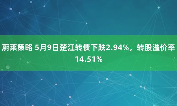 蔚莱策略 5月9日楚江转债下跌2.94%，转股溢价率14.51%