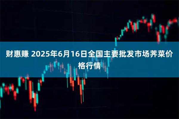 财惠赚 2025年6月16日全国主要批发市场荠菜价格行情