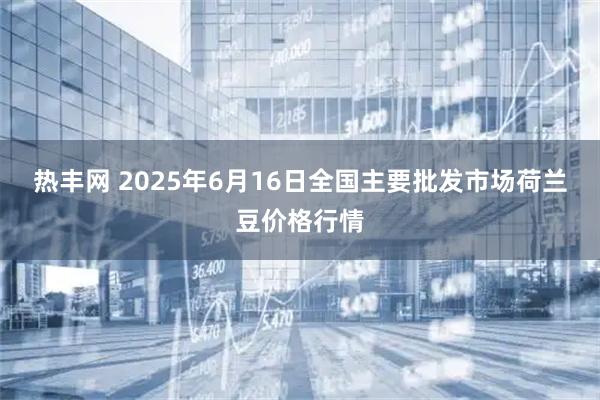 热丰网 2025年6月16日全国主要批发市场荷兰豆价格行情