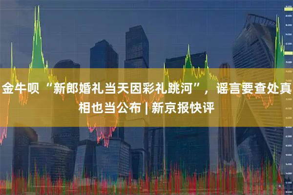 金牛呗 “新郎婚礼当天因彩礼跳河”，谣言要查处真相也当公布 | 新京报快评