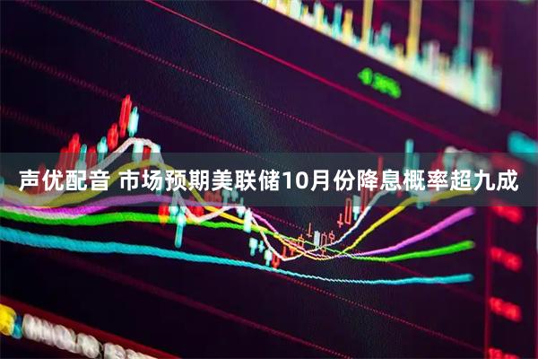 声优配音 市场预期美联储10月份降息概率超九成