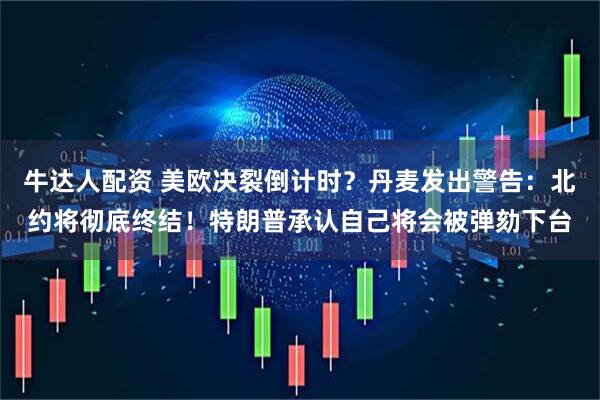 牛达人配资 美欧决裂倒计时？丹麦发出警告：北约将彻底终结！特朗普承认自己将会被弹劾下台