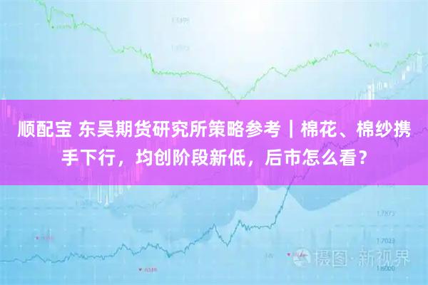顺配宝 东吴期货研究所策略参考｜棉花、棉纱携手下行，均创阶段新低，后市怎么看？