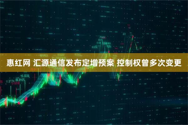惠红网 汇源通信发布定增预案 控制权曾多次变更