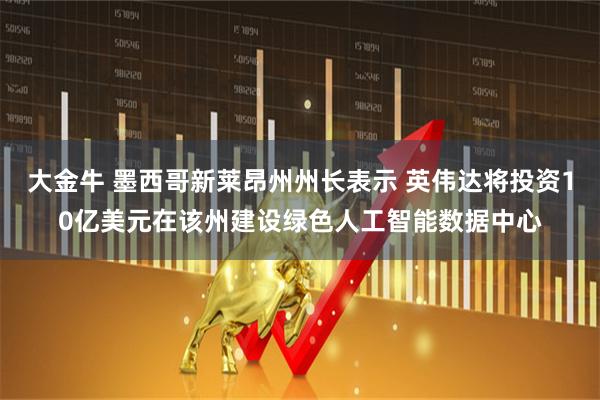 大金牛 墨西哥新莱昂州州长表示 英伟达将投资10亿美元在该州建设绿色人工智能数据中心