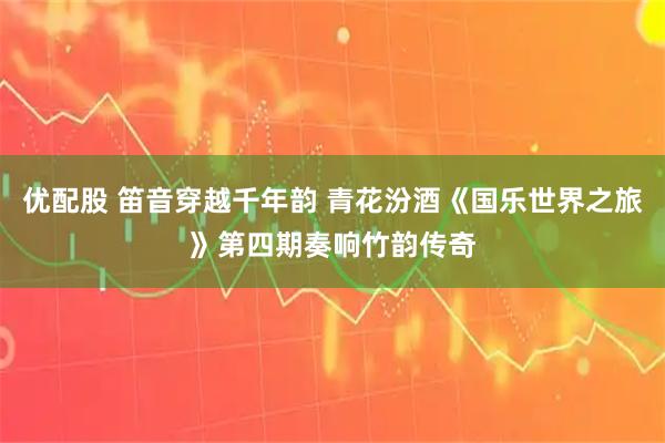 优配股 笛音穿越千年韵 青花汾酒《国乐世界之旅》第四期奏响竹韵传奇