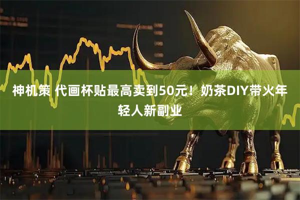 神机策 代画杯贴最高卖到50元！奶茶DIY带火年轻人新副业
